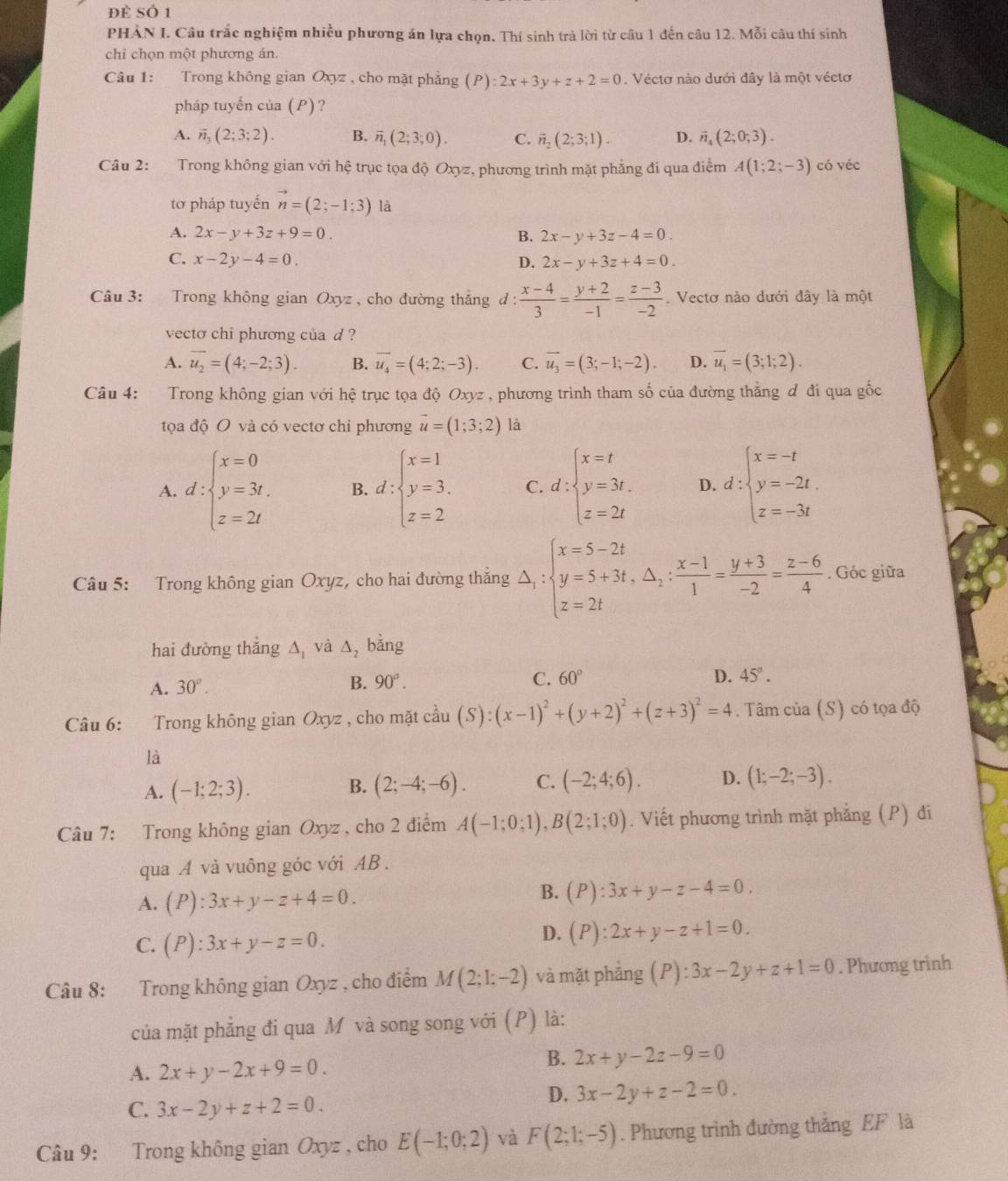 để Số 1
PHẢN I. Câu trắc nghiệm nhiều phương án lựa chọn. Thí sinh trả lời từ câu 1 đến câu 12. Mỗi câu thí sinh
chỉ chọn một phương án.
Câu 1: Trong không gian Oxyz , cho mặt phẳng (P):2x+3y+z+2=0 Véctơ nào dưới đây là một véctơ
pháp tuyến của (P) ?
A. vector n_3(2;3;2). B. vector n_1(2;3;0). C. vector n_2(2;3;1). D. vector n_4(2;0;3).
Câu 2: Trong không gian với hệ trục tọa độ Oxyz, phương trình mặt phẳng đi qua điểm A(1;2;-3) có véc
tơ pháp tuyến vector n=(2;-1;3) là
A. 2x-y+3z+9=0. B. 2x-y+3z-4=0.
C. x-2y-4=0. D. 2x-y+3z+4=0.
Câu 3: Trong không gian Oxyz , cho đường thắng đ :  (x-4)/3 = (y+2)/-1 = (z-3)/-2 . Vectơ nào dưới đây là một
vecto chi phương của d ?
A. overline u_2=(4;-2;3). B. vector u_4=(4;2;-3). C. vector u_3=(3;-1;-2). D. vector u_1=(3;1;2).
Câu 4: Trong không gian với hệ trục tọa độ Oxyz , phương trình tham số của đường thắng đ đi qua gốc
tọa độ O và có vectơ chi phương vector u=(1;3;2) là
A. d:beginarrayl x=0 y=3t. z=2tendarray. B. d:beginarrayl x=1 y=3. z=2endarray. C. d:beginarrayl x=t y=3t. z=2tendarray. D. d:beginarrayl x=-t y=-2t. z=-3tendarray.
Câu 5: Trong không gian Oxyz, cho hai đường thắng △ _1:beginarrayl x=5-2t y=5+3t,△ _2: (x-1)/1 = (y+3)/-2 = (z-6)/4 . Góc giữa
hai đường thẳng △ _1 và △ _2 bǎng
A. 30°.
B. 90°. C. 60° D. 45°.
Câu 6: Trong không gian Oxyz , cho mặt cầ coverset lambda au(S):(x-1)^2+(y+2)^2+(z+3)^2=4. Tâm của (S) có tọa độ
là
A. (-1;2;3). B. (2;-4;-6). C. (-2;4;6). D. (1;-2;-3).
Câu 7: Trong không gian Oxyz , cho 2 điểm A(-1;0;1),B(2;1;0). Viết phương trình mặt phẳng (P) đi
qua A và vuông góc với AB .
A. (P):3x+y-z+4=0.
B. (P):3x+y-z-4=0.
C. (P):3x+y-z=0.
D. (P):2x+y-z+1=0.
Câu 8: :Trong không gian Oxyz , cho điểm M(2;1;-2) và mặt phẳng (P):3x-2y+z+1=0. Phương trinh
của mặt phẳng đi qua M và song song với ( (P) là:
A. 2x+y-2x+9=0.
B. 2x+y-2z-9=0
C. 3x-2y+z+2=0.
D. 3x-2y+z-2=0.
Câu 9: Trong không gian Oxyz , cho E(-1;0;2) và F(2;1;-5). Phương trình đường thắng EF là