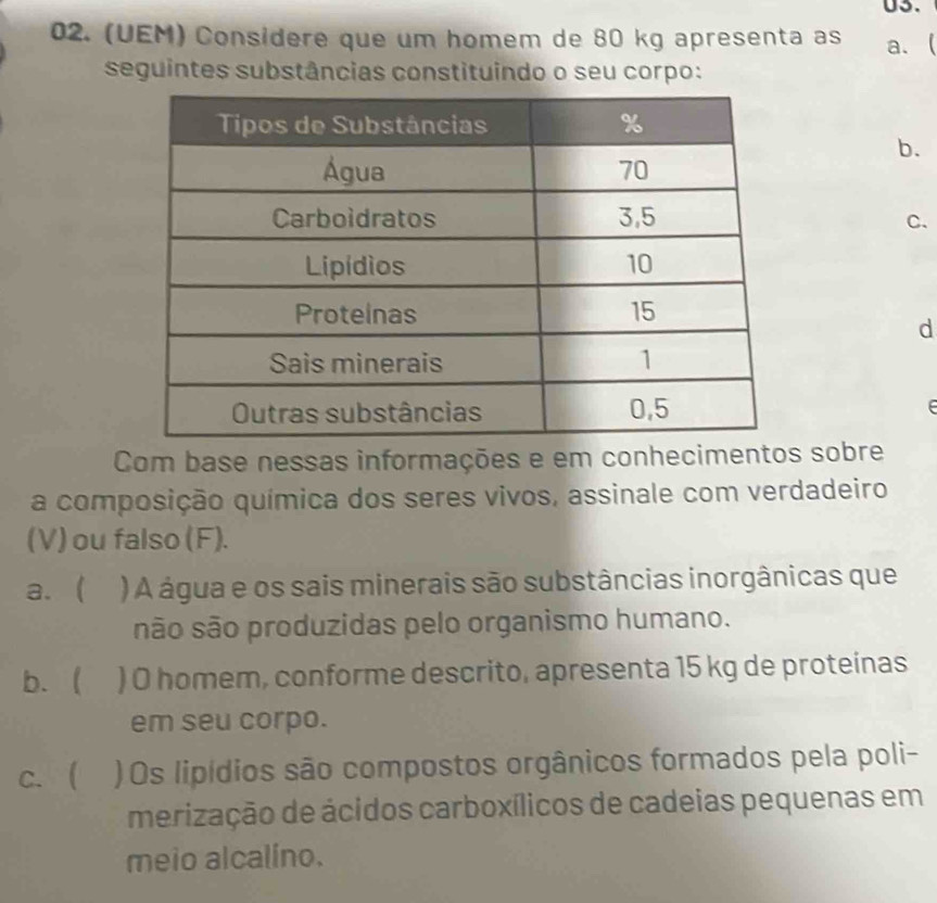 U3.
02. (UEM) Considere que um homem de 80 kg apresenta as a. (
seguintes substâncias constituindo o seu corpo:
b.
C.
d
Com base nessas informações e em conhecimentos sobre
a composição química dos seres vivos, assinale com verdadeiro
(V) ou falso (F).
a.  ) A água e os sais minerais são substâncias inorgânicas que
são são produzidas pelo organismo humano.
b.  ) O homem, conforme descrito, apresenta 15 kg de proteinas
em seu corpo.
c. ( )Os lipídios são compostos orgânicos formados pela poli-
merização de ácidos carboxílicos de cadeias pequenas em
meio alcalíno.