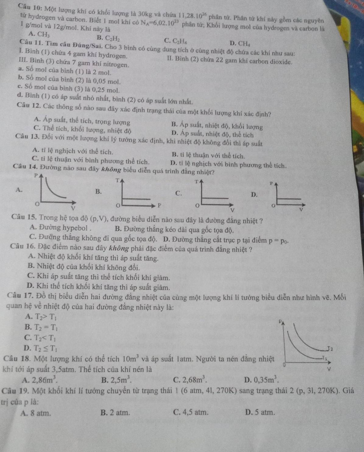 Một lượng khí có khối lượng là 30kg và chứa 11,28.10^(26) phân tử. Phân tử khí này gồm các nguyên
tử hydrogen và carbon. Biết 1 mol khí có N_A=6,02.10^(23) phân tử; Khối lượng mol của hydrogen và carbon là
1 g/mol và 12g/mol. Khí này là
A. CH_3
B. C_2H_2
C. C_2H_4
D. CH_4
Câu 11. Tìm cầu Đúng/Sai. Cho 3 bình có cùng dung tích ở cùng nhiệt độ chứa các khí như sau:
I. Bình (1) chứa 4 gam khí hydrogen. II. Bình (2) chứa 22 gam khí carbon dioxide.
III. Bình (3) chứa 7 gam khí nitrogen.
a. Số mol của bình (1) là 2 mol.
b. Số mol của bình (2) là 0,05 mol.
c. Số mol của bình (3) là 0,25 mol.
d. Bình (1) có áp suất nhỏ nhất, bình (2) có áp suất lớn nhất.
Câu 12. Các thông số nào sau đây xác định trạng thái của một khối lượng khí xác định?
A. Áp suất, thể tích, trọng lượng B. Áp suất, nhiệt độ, khối lượng
C. Thể tích, khối lượng, nhiệt độ D. Áp suất, nhiệt độ, thể tích
Câu 13. Đối với một lượng khí lý tưởng xác định, khi nhiệt độ không đổi thì áp suất
A. tỉ lệ nghịch với thể tích. B. tỉ lệ thuận với thể tích.
C. tỉ lệ thuận với bình phương thể tích. D. tỉ lệ nghịch với bình phương thể tích.
Câu 14. Đường nào sau đây không biểu diễn quá trình đẳng nhiệt?
T
P
A.
B.
C.
D.
o v
v
Câu 15. Trong hệ tọa dhat Q(p,V) , đường biểu diễn nào sau đây là đường đẳng nhiệt ?
A. Đường hypebol . B. Đường thẳng kéo dài qua gốc tọa độ.
C. Đường thẳng không đi qua gốc tọa độ. D. Đường thẳng cắt trục p tại điểm p=p_0.
Câu 16. Đặc điểm nào sau đây không phải đặc điểm của quá trình đẳng nhiệt ?
A. Nhiệt độ khối khí tăng thì áp suất tăng.
B. Nhiệt độ của khối khí không đổi.
C. Khi áp suất tăng thì thể tích khối khí giảm.
D. Khi thể tích khối khí tăng thì áp suất giảm.
Câu 17. Đồ thị biểu diễn hai đường đẳng nhiệt của cùng một lượng khí lí tưởng biểu diễn như hình vhat e. Mối
quan hệ vhat e nhiệt độ của hai đường đẳng nhiệt này là:
A. T_2>T_1
B. T_2=T_1
C. T_2
D. T_2≤ T_1
Câu 18. Một lượng khí có thể tích 10m^3 và áp suất 1atm. Người ta nén đẳng nhiệ
khí tới áp suất 3,5atm. Thể tích của khí nén là 
A. 2,86m^3. B. 2,5m^3. C. 2,68m^3. D. 0,35m^3.
Câu 19. Một khối khí lí tưởng chuyển từ trạng thái 1 (6 atm, 4l, 270K) sang trạng thái 2(p,31,270K). Giá
trị của p là:
A. 8 atm. B. 2 atm. C. 4,5 atm. D. 5 atm.