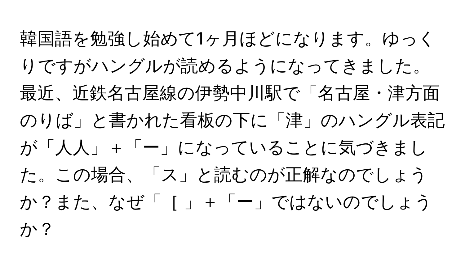 韓国語を勉強し始めて1ヶ月ほどになります。ゆっくりですがハングルが読めるようになってきました。最近、近鉄名古屋線の伊勢中川駅で「名古屋・津方面のりば」と書かれた看板の下に「津」のハングル表記が「人人」＋「ー」になっていることに気づきました。この場合、「ス」と読むのが正解なのでしょうか？また、なぜ「［ 」＋「ー」ではないのでしょうか？