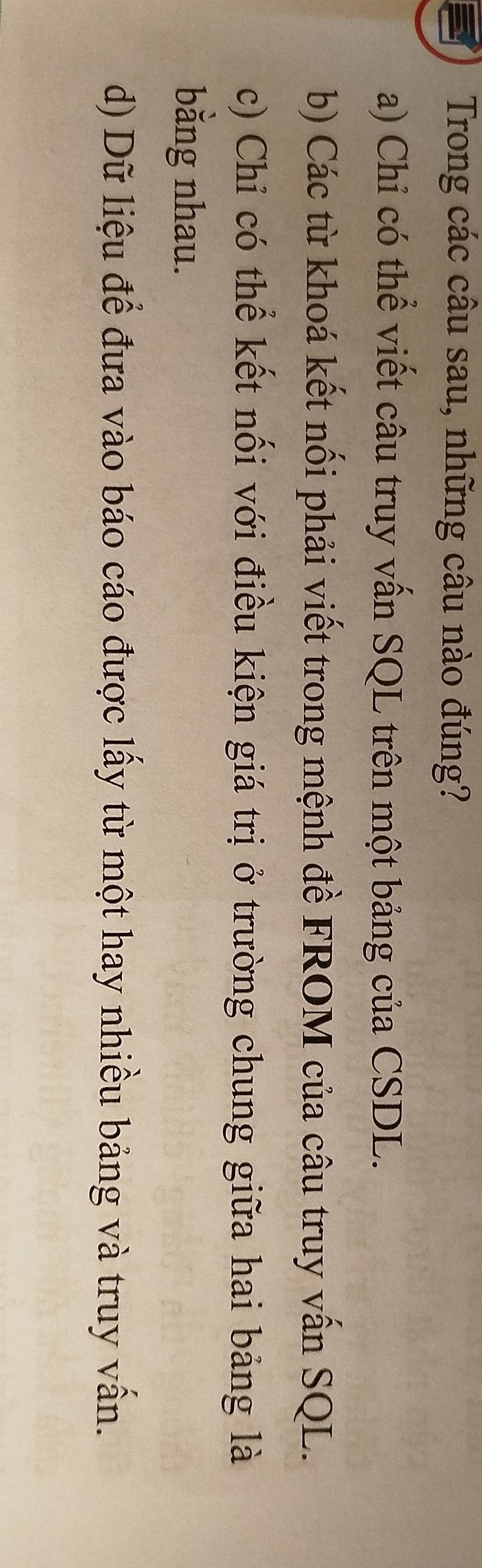 Trong các câu sau, những câu nào đúng?
a) Chỉ có thể viết câu truy vấn SQL trên một bảng của CSDL.
b) Các từ khoá kết nối phải viết trong mệnh đề FROM của câu truy vấn SQL.
c) Chỉ có thể kết nối với điều kiện giá trị ở trường chung giữa hai bảng là
bằng nhau.
d) Dữ liệu để đưa vào báo cáo được lấy từ một hay nhiều bảng và truy vấn.