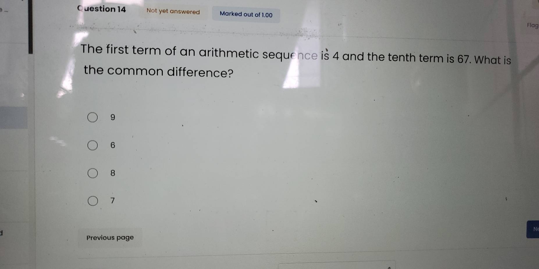 Not yet answered Marked out of 1.00
Flag
The first term of an arithmetic sequence is 4 and the tenth term is 67. What is
the common difference?
9
6
8
7
N
Previous page