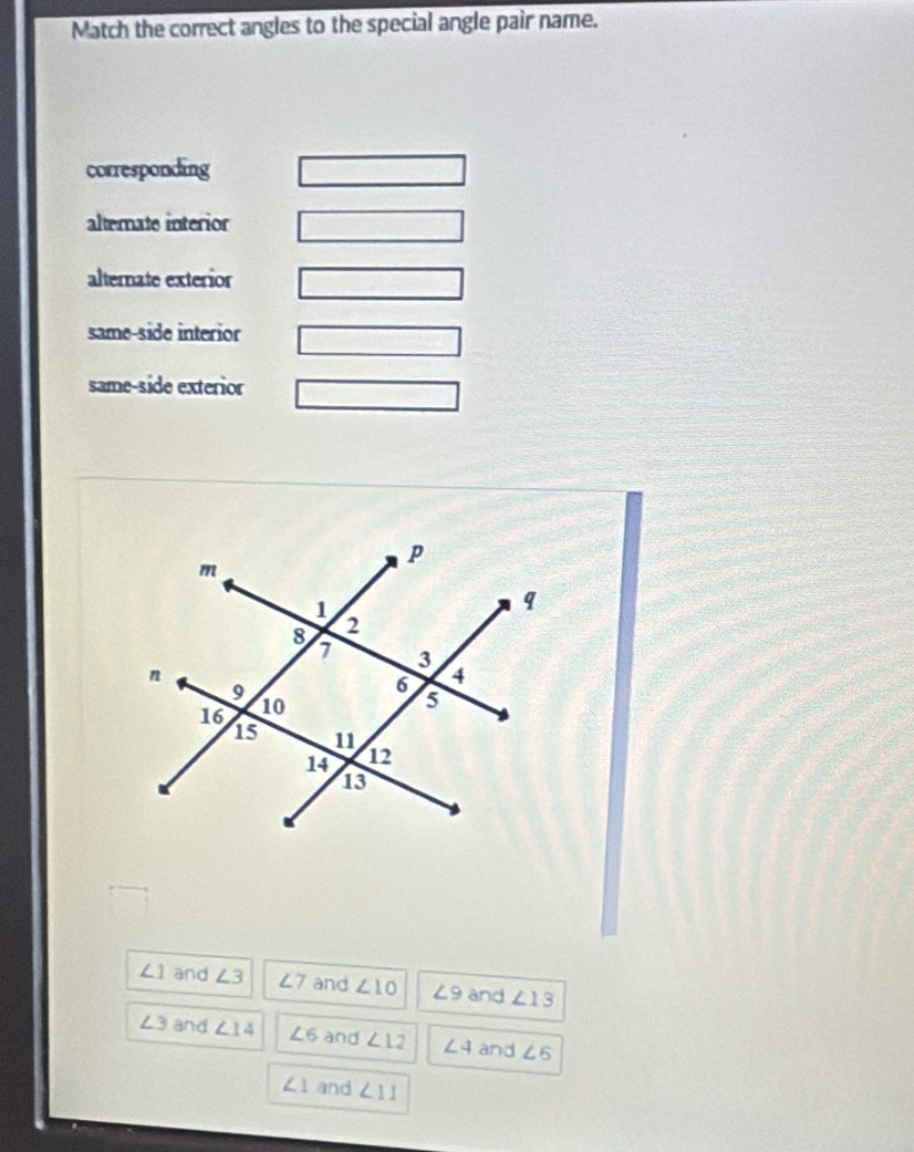 Match the correct angles to the special angle pair name.
corresponding
alterate interior
alternate exterior
same-side interior
same-side exterior
∠ 1 and ∠ 3 ∠ 7 and ∠ 10 ∠ 9 and ∠ 13
∠ 3 and ∠ 14 ∠ 6 and ∠ 12 ∠ 4 and ∠ 5
∠ 1 and ∠ 11