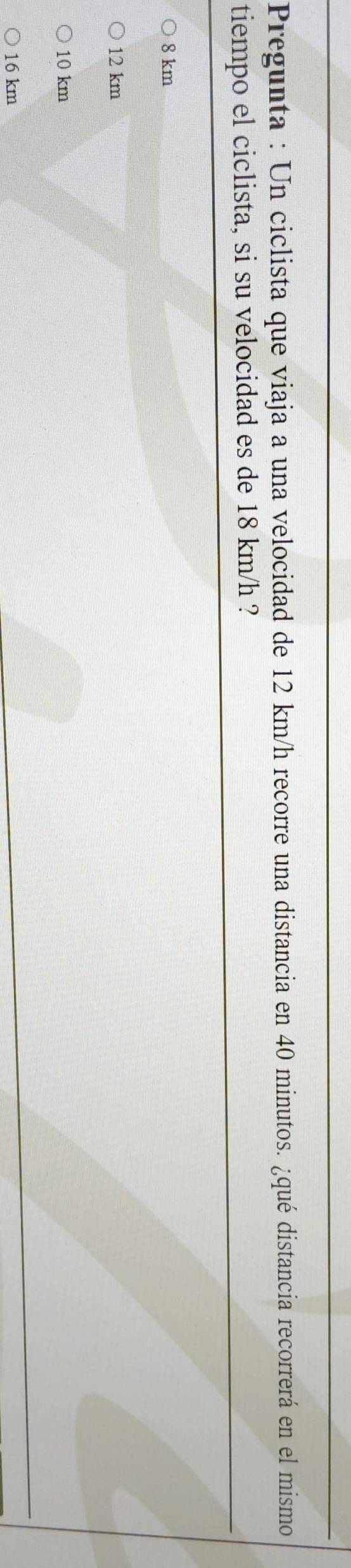 Pregunta : Un ciclista que viaja a una velocidad de 12 km/h recorre una distancia en 40 minutos. ¿qué distancia recorrerá en el mismo
tiempo el ciclista, si su velocidad es de 18 km/h ?
8 km
12 km
10 km
16 km