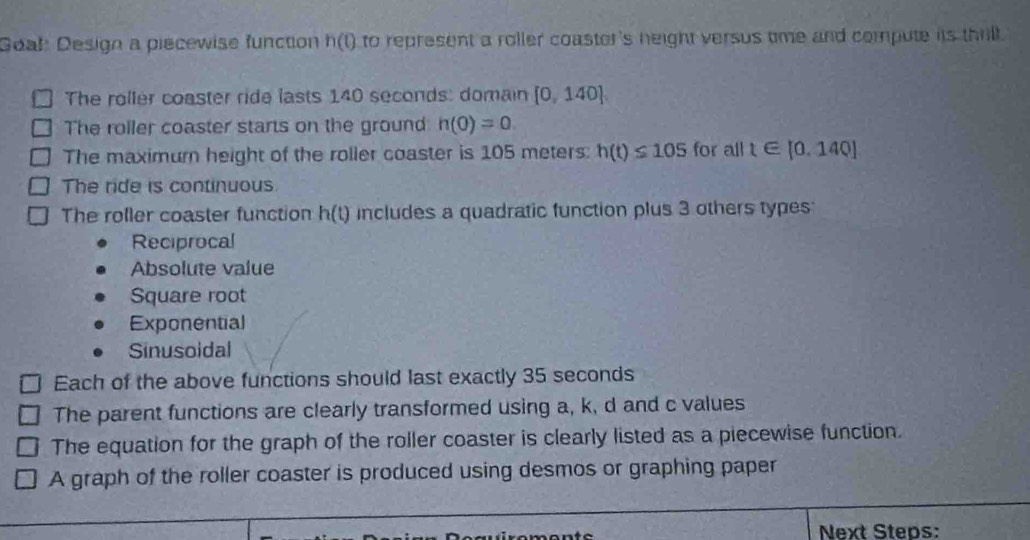 Goal Design a piecewise function h(t) to represent a roller coaster's height versus tme and compute its thill.
The roller coaster ride lasts 140 seconds : domain [0,140]. 
The roller coaster starts on the ground h(0)=0. 
The maximurn height of the roller coaster is 105 meters : h(t)≤ 105 for all t∈ [0.140]
The ride is continuous
The roller coaster function h(t) includes a quadratic function plus 3 others types
Reciprocal
Absolute value
Square root
Exponential
Sinusoidal
Each of the above functions should last exactly 35 seconds
The parent functions are clearly transformed using a, k, d and c values
The equation for the graph of the roller coaster is clearly listed as a piecewise function.
A graph of the roller coaster is produced using desmos or graphing paper
Next Steps: