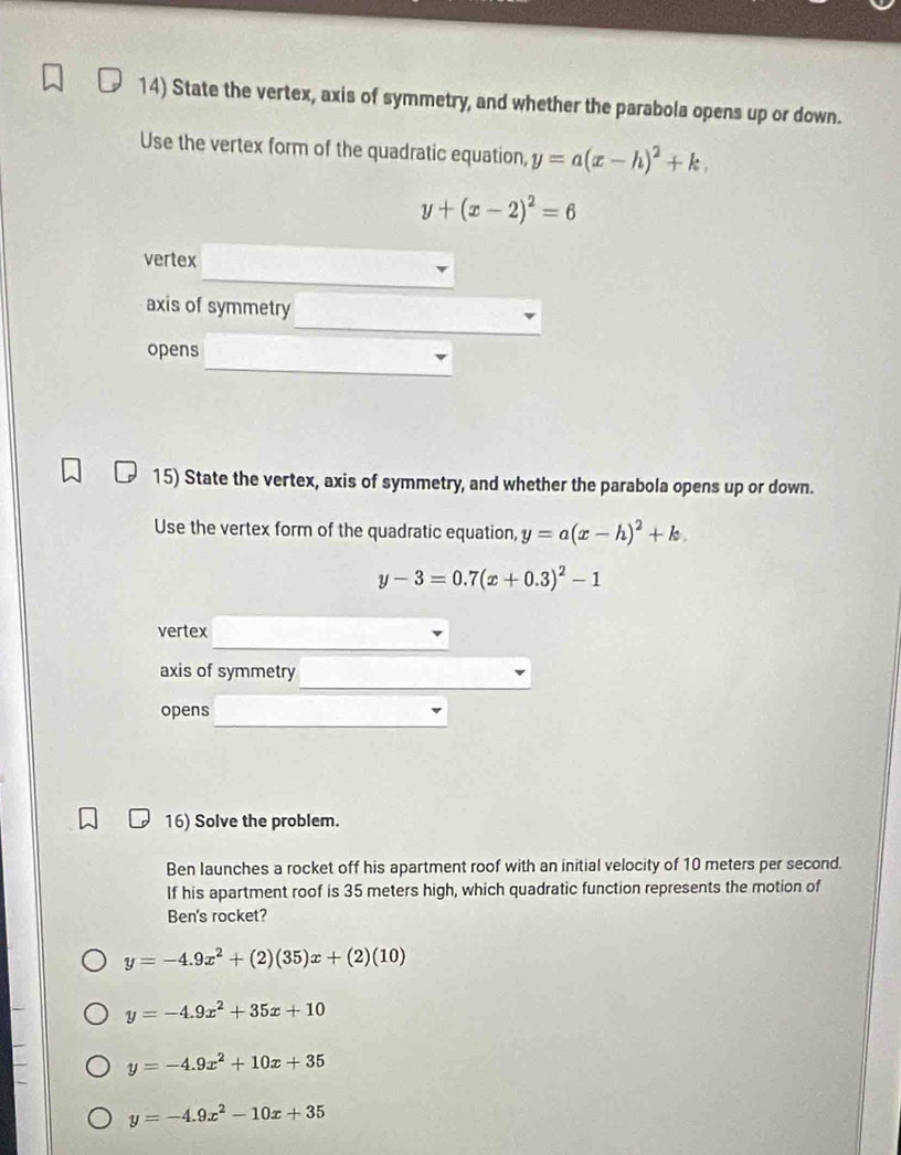 State the vertex, axis of symmetry, and whether the parabola opens up or down.
Use the vertex form of the quadratic equation, y=a(x-h)^2+k.
y+(x-2)^2=6
vertex
axis of symmetry
opens
15) State the vertex, axis of symmetry, and whether the parabola opens up or down.
Use the vertex form of the quadratic equation, y=a(x-h)^2+k.
y-3=0.7(x+0.3)^2-1
vertex
axis of symmetry
opens
16) Solve the problem.
Ben launches a rocket off his apartment roof with an initial velocity of 10 meters per second.
If his apartment roof is 35 meters high, which quadratic function represents the motion of
Ben's rocket?
y=-4.9x^2+(2)(35)x+(2)(10)
y=-4.9x^2+35x+10
y=-4.9x^2+10x+35
y=-4.9x^2-10x+35