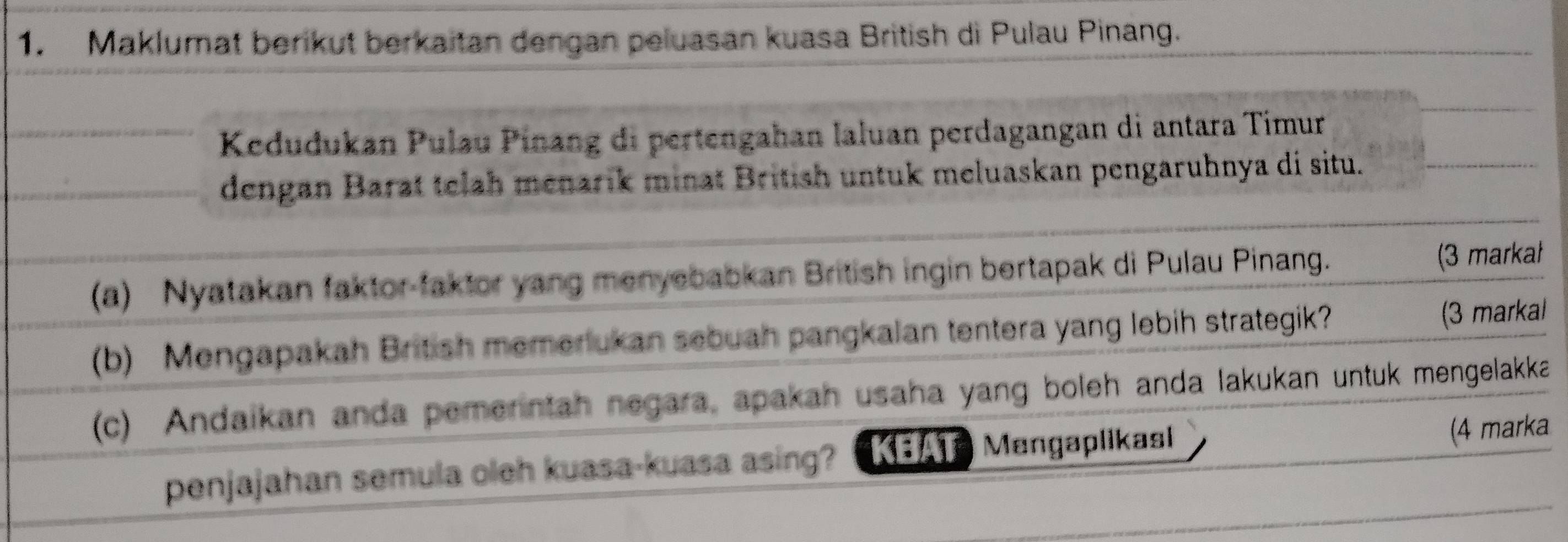 Maklumat berikut berkaitan dengan peluasan kuasa British di Pulau Pinang. 
Kedudukan Pulau Pinang di pertengahan laluan perdagangan di antara Timur 
dengan Barat telah menarik minat British untuk meluaskan pengaruhnya di situ. 
(a) Nyatakan faktor-faktor yang menyebabkan British ingin bertapak di Pulau Pinang. (3 markał 
(b) Mengapakah British memerukan sebuah pangkalan tentera yang lebih strategik? (3 markal 
(c) Andaikan anda pemerintah negara, apakah usaha yang boleh anda lakukan untuk mengelakka 
penjajahan semula oleh kuasa-kuasa asing? KEAT Mangaplikasi (4 marka