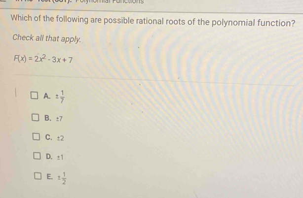 Is
Which of the following are possible rational roots of the polynomial function?
Check all that apply.
F(x)=2x^2-3x+7
A. ±  1/7 
B. ±7
C. ± 2
D. ± 1
E. ±  1/2 