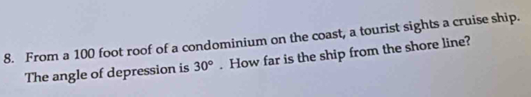 From a 100 foot roof of a condominium on the coast, a tourist sights a cruise ship. 
The angle of depression is 30°. How far is the ship from the shore line?