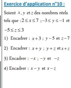 Exercice d’application _ n°10 
Soient x , y et z des nombres réels 
tels que : 2≤ x≤ 7; -3≤ y≤ -1 et
-5≤ z≤ 3
1) Encadrer : x+3; y-5 et z-7
2) Encadrer : x+y; y+z et x+z
3) Encadrer : -x; -y et -Z
4) Encadrer : x-y et x-z