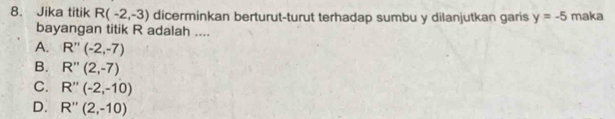 Jika titik R(-2,-3) dicerminkan berturut-turut terhadap sumbu y dilanjutkan garis y=-5 maka
bayangan titik R adalah ....
A. R''(-2,-7)
B. R''(2,-7)
C. R''(-2,-10)
D. R''(2,-10)