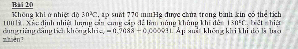 Không khí ở nhiệt độ 30°C , áp suất 770 mmHg được chứa trong bình kín có thể tích
100 lít. Xác định nhiệt lượng cần cung cấp để làm nóng không khí đến 130°C , biết nhiệt 
dung riêng đăng tích không khí c_v=0,7088+0,00093t. Áp suất không khí khi đó là bao 
nhiêu?