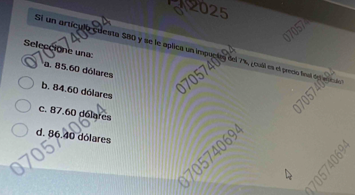 2025
Seleccione una:
Si un artículo cuesta $80 y se le aplica un impuesto del 7%, ¿cuál es el precio fina
a. 85.60 dólares
b. 84.60 dólares
c. 87.60 dólares
d. 86.40 dólares