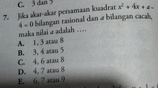 C. 3 dan 5
7. Jika akar-akar persamaan kuadrat x^2+4x+a-
4=0 bilangan rasional dan a bilangan cacah,
maka nilai a adalah …
A. 1, 3 atau 8
B. 3, 4 atau 5
C. 4, 6 atau 8
D. 4, 7 atau 8
E. 6, 7 atau 9