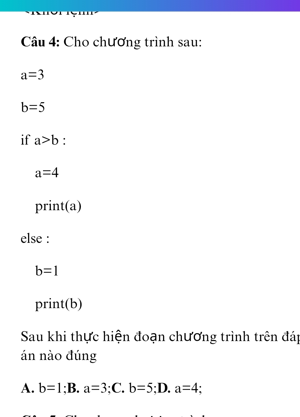 Cho chương trình sau:
a=3
b=5
if a>b :
a=4
print(a)
else :
b=1
print(b)
Sau khi thực hiện đoạn chương trình trên đáp
án nào đúng
A. b=1;B. a=3 :( C. b=5 ;D. a=4 :