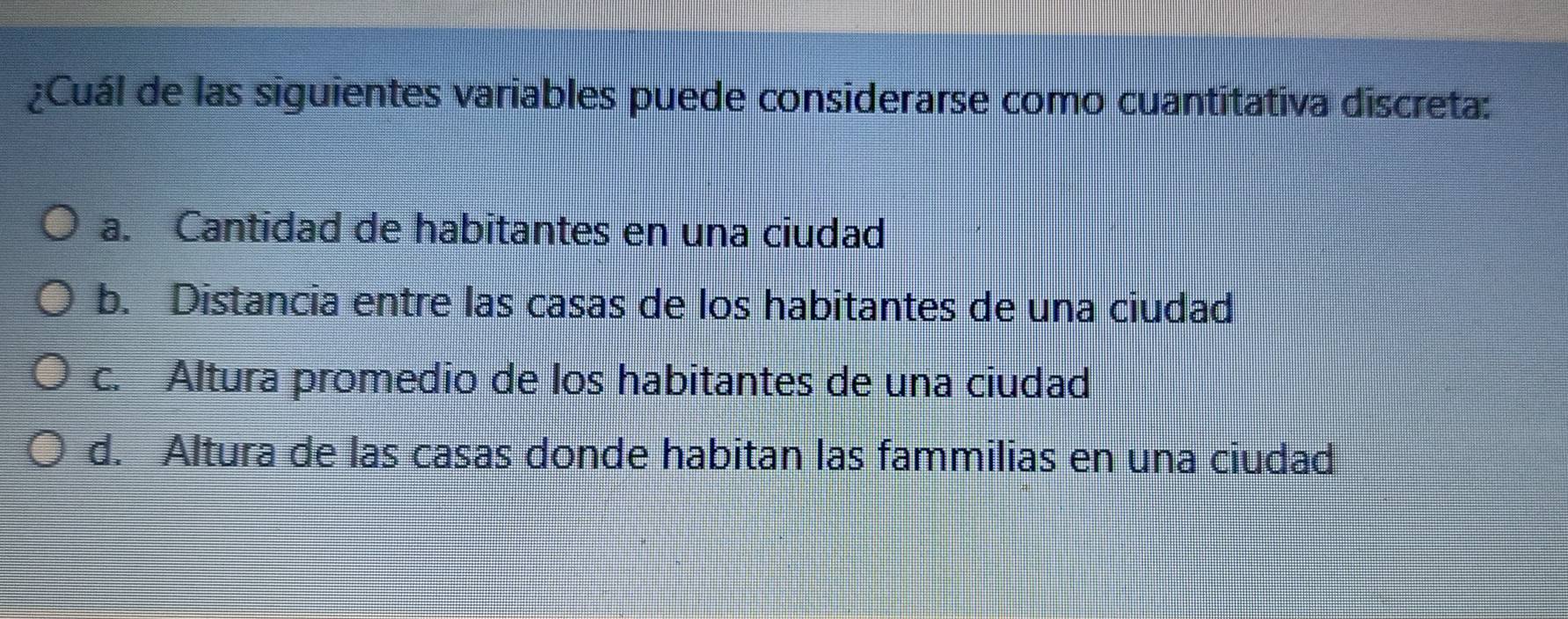 ¿Cuál de las siguientes variables puede considerarse como cuantitativa discreta:
a. Cantidad de habitantes en una ciudad
b. Distancia entre las casas de los habitantes de una ciudad
c. Altura promedio de los habitantes de una ciudad
d. Altura de las casas donde habitan las fammilias en una ciudad