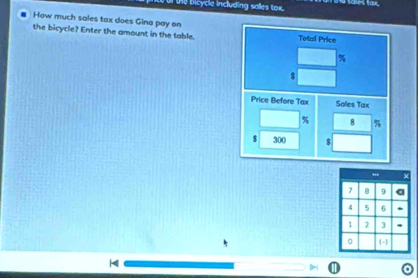 te of the bicycle including sales tax. 
How much sales tax does Gina pay on Total Price 
the bicycle? Enter the amount in the table.
%
$
Price Before Tax Sales Tax
% 8 %
$ 300 $
I