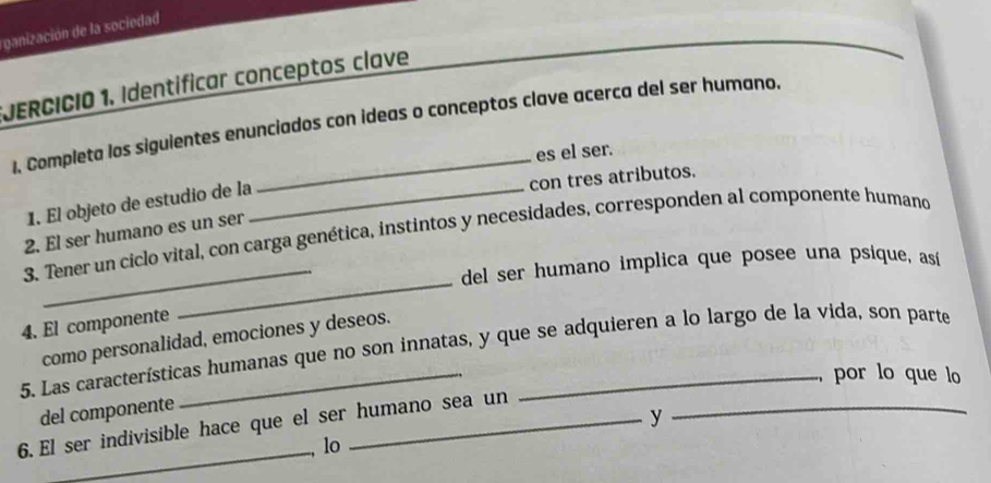 ganización de la sociedad 
*JERCICIO 1. Identíficar conceptos clave 
1. Completa los siguientes enunciados con ideas o conceptos clave acerca del ser humano. 
es el ser. 
con tres atributos. 
1. El objeto de estudio de la_ 
2. El ser humano es un ser 
3. Tener un ciclo vital, con carga genética, instintos y necesidades, corresponden al componente humano 
_del ser humano implica que posee una psique, así 
4. El componente 
_ 
como personalidad, emociones y deseos. 
5. Las características humanas que no son innatas, y que se adquieren a lo largo de la vida, son parte 
, por lo que lo 
del componente 
6. El ser indivisible hace que el ser humano sea un 
y 
_ 
lo