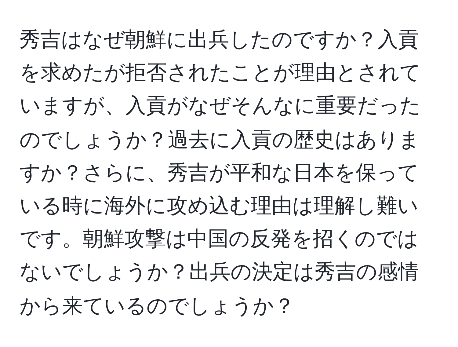 秀吉はなぜ朝鮮に出兵したのですか？入貢を求めたが拒否されたことが理由とされていますが、入貢がなぜそんなに重要だったのでしょうか？過去に入貢の歴史はありますか？さらに、秀吉が平和な日本を保っている時に海外に攻め込む理由は理解し難いです。朝鮮攻撃は中国の反発を招くのではないでしょうか？出兵の決定は秀吉の感情から来ているのでしょうか？