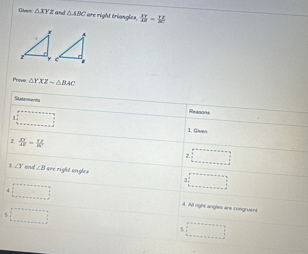 Given: △ XYZ and △ ABC are right triangles.  XY/AB = YZ/BC 
Prove: △ YXZsim △ BAC
Statements Reasons 
1 □ 1. Given 
2.  XY/AB = YZ/BC 
2. □ 
3. ∠ Y and ∠ B are right angles 
3. □ 
4 □ 
4. All right angles are congruent 
5 □ 
5 □