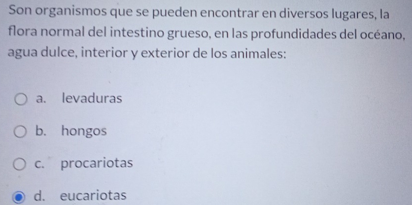 Son organismos que se pueden encontrar en diversos lugares, la
flora normal del intestino grueso, en las profundidades del océano,
agua dulce, interior y exterior de los animales:
a. levaduras
b. hongos
c. procariotas
d. eucariotas