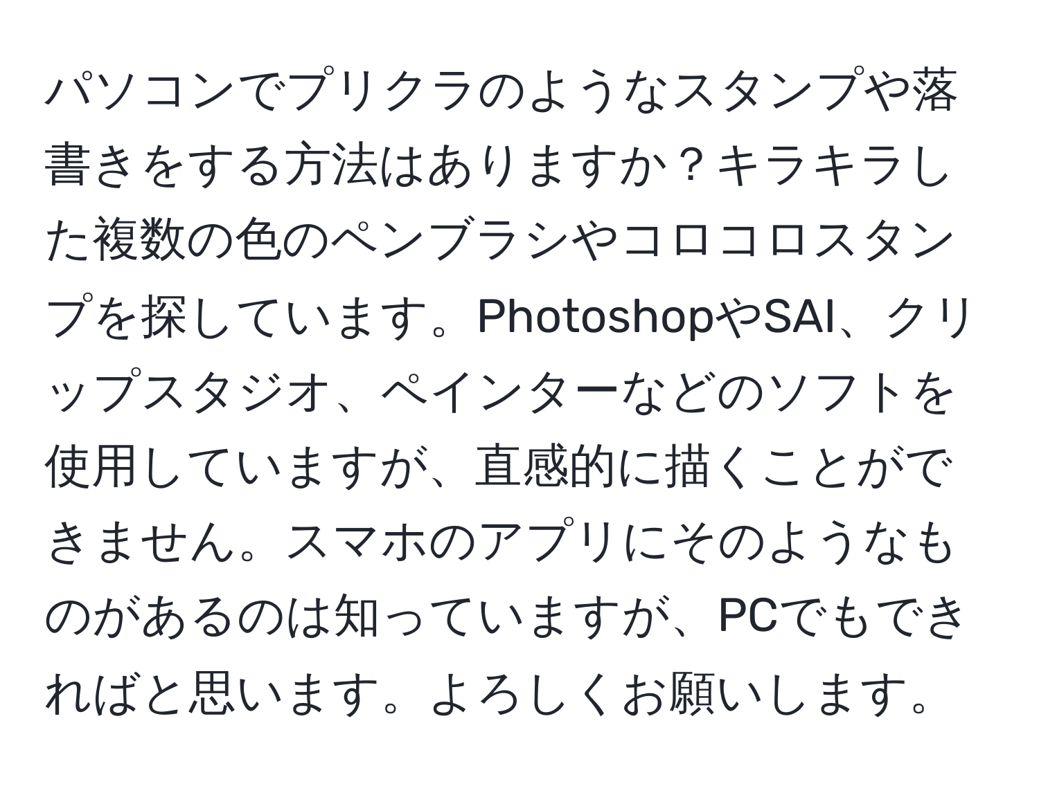 パソコンでプリクラのようなスタンプや落書きをする方法はありますか？キラキラした複数の色のペンブラシやコロコロスタンプを探しています。PhotoshopやSAI、クリップスタジオ、ペインターなどのソフトを使用していますが、直感的に描くことができません。スマホのアプリにそのようなものがあるのは知っていますが、PCでもできればと思います。よろしくお願いします。