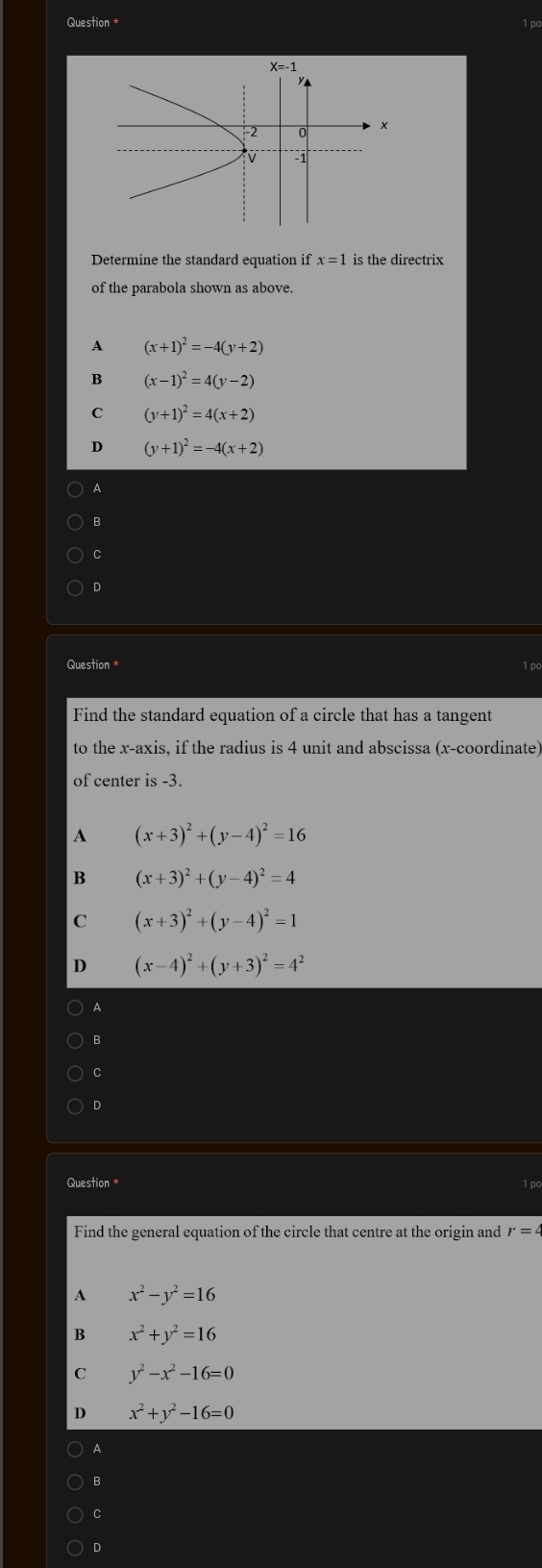 Question *
X=-1
-2 0
-1
Determine the standard equation if x=1 is the directrix
of the parabola shown as above.
A (x+1)^2=-4(y+2)
B (x-1)^2=4(y-2)
C (y+1)^2=4(x+2)
D (y+1)^2=-4(x+2)
A
B
C
D
Question * 1 pc
Find the standard equation of a circle that has a tangent
to the x-axis, if the radius is 4 unit and abscissa (x-coordinate)
of center is -3.
A (x+3)^2+(y-4)^2=16
B (x+3)^2+(y-4)^2=4
C (x+3)^2+(y-4)^2=1
D (x-4)^2+(y+3)^2=4^2
A
B
C
D
Question * 1 pc
Find the general equation of the circle that centre at the origin and r=4
A x^2-y^2=16
B x^2+y^2=16
C y^2-x^2-16=0
D x^2+y^2-16=0
A
B
C
D