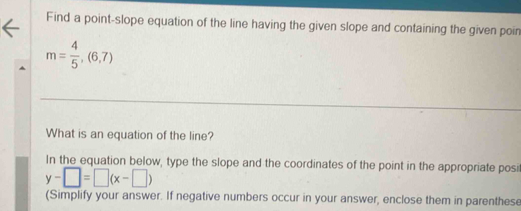 Find a point-slope equation of the line having the given slope and containing the given poin
m= 4/5 ,(6,7)
What is an equation of the line? 
In the equation below, type the slope and the coordinates of the point in the appropriate posi
y-□ =□ (x-□ )
(Simplify your answer. If negative numbers occur in your answer, enclose them in parenthese