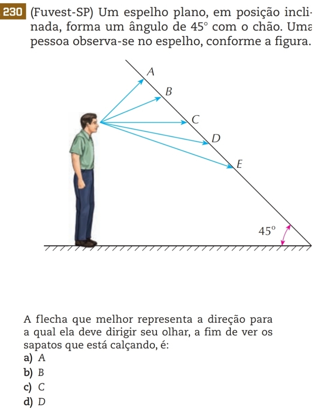 280 (Fuvest-SP) Um espelho plano, em posição incli-
nada, forma um ângulo de 45° com o chão. Uma
pessoa observa-se no espelho, conforme a figura.
A flecha que melhor representa a direção para
a qual ela deve dirigir seu olhar, a fim de ver os
sapatos que está calçando, é:
a) A
b) B
c) C
d) D