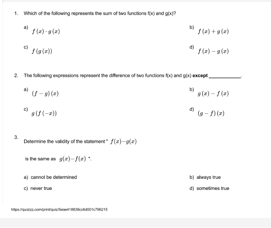 Which of the following represents the sum of two functions f(x) and g(x) 7
a)
f(x)· g(x)
b)
f(x)+g(x)
c)
f(g(x))
d)
f(x)-g(x)
2. The following expressions represent the difference of two functions f(x) and g(x) except_ .
a)
(f-g)(x)
b)
g(x)-f(x)
c)
g(f(-x))
d)
(g-f)(x)
3.
Determine the validity of the statement ' f(x)-g(x)
is the same as g(x)-f(x) ".
a) cannot be determined b) always true
c) never true d) sometimes true
https://quizizz.com/print/quiz/5eae418838cc6d001c796215