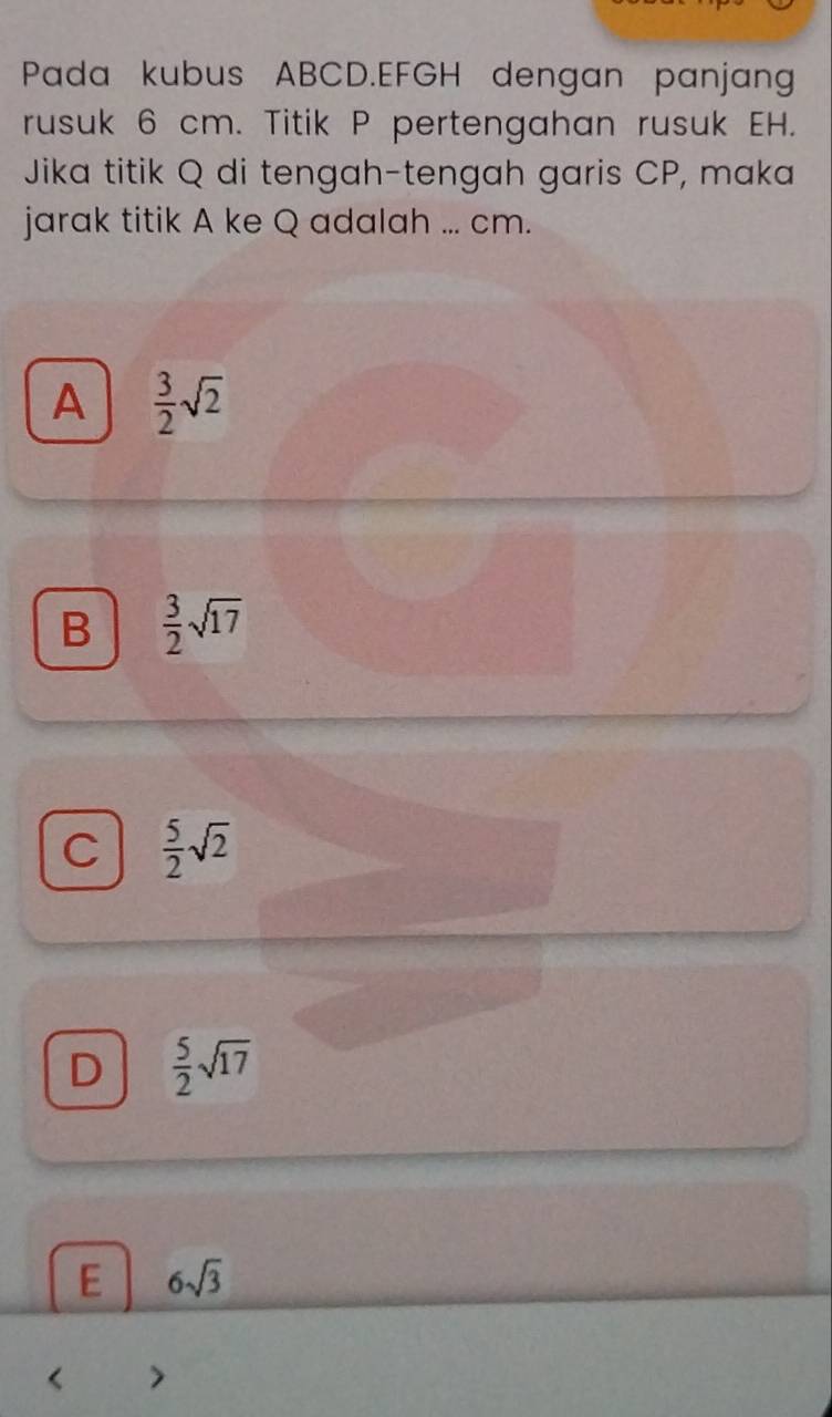 Pada kubus ABCD. EFGH dengan panjan
rusuk 6 cm. Titik P pertengahan rusuk EH.
Jika titik Q di tengah-tengah garis CP, maka
jarak titik A ke Q adalah ... cm.
A  3/2 sqrt(2)
B  3/2 sqrt(17)
C  5/2 sqrt(2)
D  5/2 sqrt(17)
E 6sqrt(3)