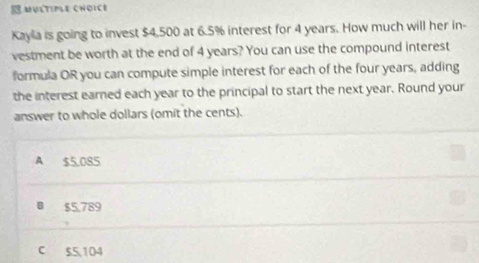 MULTIPLE CHOICB
Kayla is going to invest $4.500 at 6.5% interest for 4 years. How much will her in-
vestment be worth at the end of 4 years? You can use the compound interest
formula OR you can compute simple interest for each of the four years, adding
the interest earned each year to the principal to start the next year. Round your
answer to whole dollars (omit the cents).
A $5,085
B $5,789
c $5,104