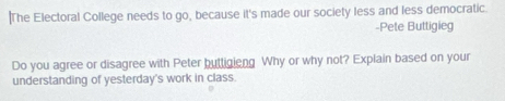 The Electoral College needs to go, because it's made our society less and less democratic. 
-Pete Buttigieg 
Do you agree or disagree with Peter buttigieng Why or why not? Explain based on your 
understanding of yesterday's work in class.