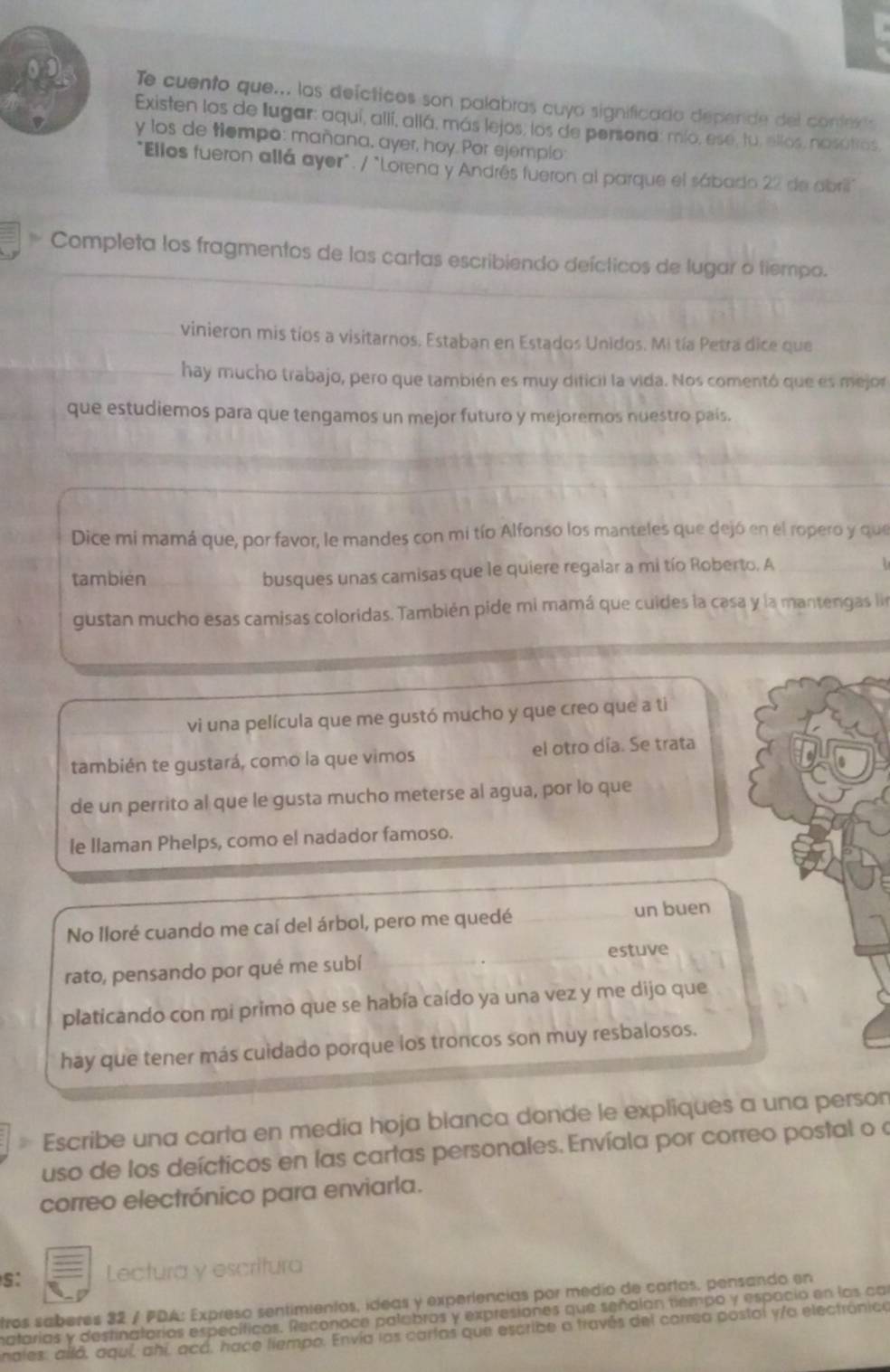 Te cuento que... los defcticos son palabras cuyo significado depende del contexts
Existen los de Iugar: aquí, allí, allá, más lejos, los de persona: mío, ese, tu, ellos, nasútros,
y los de tiempo: mañana, ayer, hoy. Por ejemplo
"Ellos fueron allá ayer". / "Lorena y Andrés fueron al parque el sábado 22 de abril"
Completa los fragmentos de las cartas escribiendo deícticos de lugar o tiempo.
vinieron mis tíos a visitarnos. Estaban en Estados Unidos. Mi tía Petra dice que
hay mucho trabajo, pero que también es muy dificii la vida. Nos comentó que es mejor
que estudiemos para que tengamos un mejor futuro y mejoremos nuestro país.
Dice mi mamá que, por favor, le mandes con mi tío Alfonso los manteles que dejó en el ropero y que
también busques unas camisas que le quiere regalar a mi tío Roberto. A
gustan mucho esas camisas coloridas. También pide mi mamá que cuides la casa y la mantengas ln
vi una película que me gustó mucho y que creo que a ti
también te gustará, como la que vimos el otro día. Se trata
de un perrito al que le gusta mucho meterse al agua, por lo que
le Ilaman Phelps, como el nadador famoso.
No Iloré cuando me caí del árbol, pero me quedé un buen
estuve
rato, pensando por qué me subí
platicando con mi primo que se había caído ya una vez y me dijo que
hay que tener más cuidado porque los troncos son muy resbalosos.
Escribe una carta en media hoja blanca donde le expliques a una person
uso de los deícticos en las cartas personales. Envíala por correo postal o a
correo electrónico para enviarla.
S: Lectura y escritura
tros saberes 32 / PDA: Expreso sentimientas, ideas y experlencias por medio de cartas, pensando en
matarias y destinatorios específicos. Reconoce palabros y expresiones que señalan tiempo y espacio en los ca
nales: alló, aquí, ahí, acá, hace liempo. Envía las cartas que escribe a través del carrea postal y/a electrónico