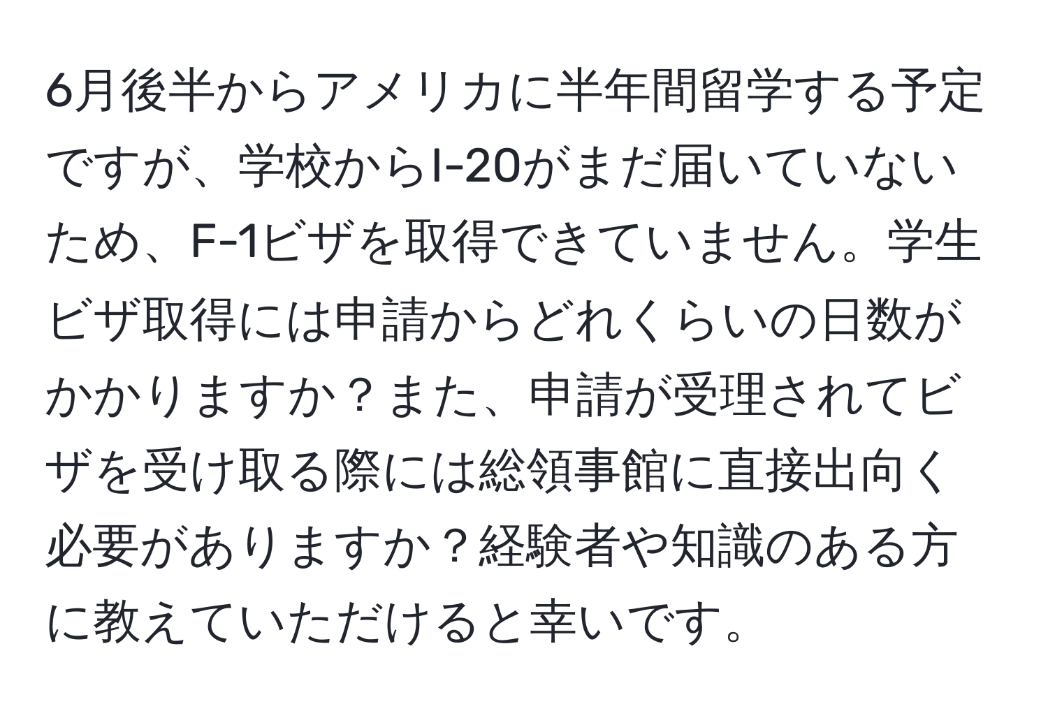 6月後半からアメリカに半年間留学する予定ですが、学校からI-20がまだ届いていないため、F-1ビザを取得できていません。学生ビザ取得には申請からどれくらいの日数がかかりますか？また、申請が受理されてビザを受け取る際には総領事館に直接出向く必要がありますか？経験者や知識のある方に教えていただけると幸いです。