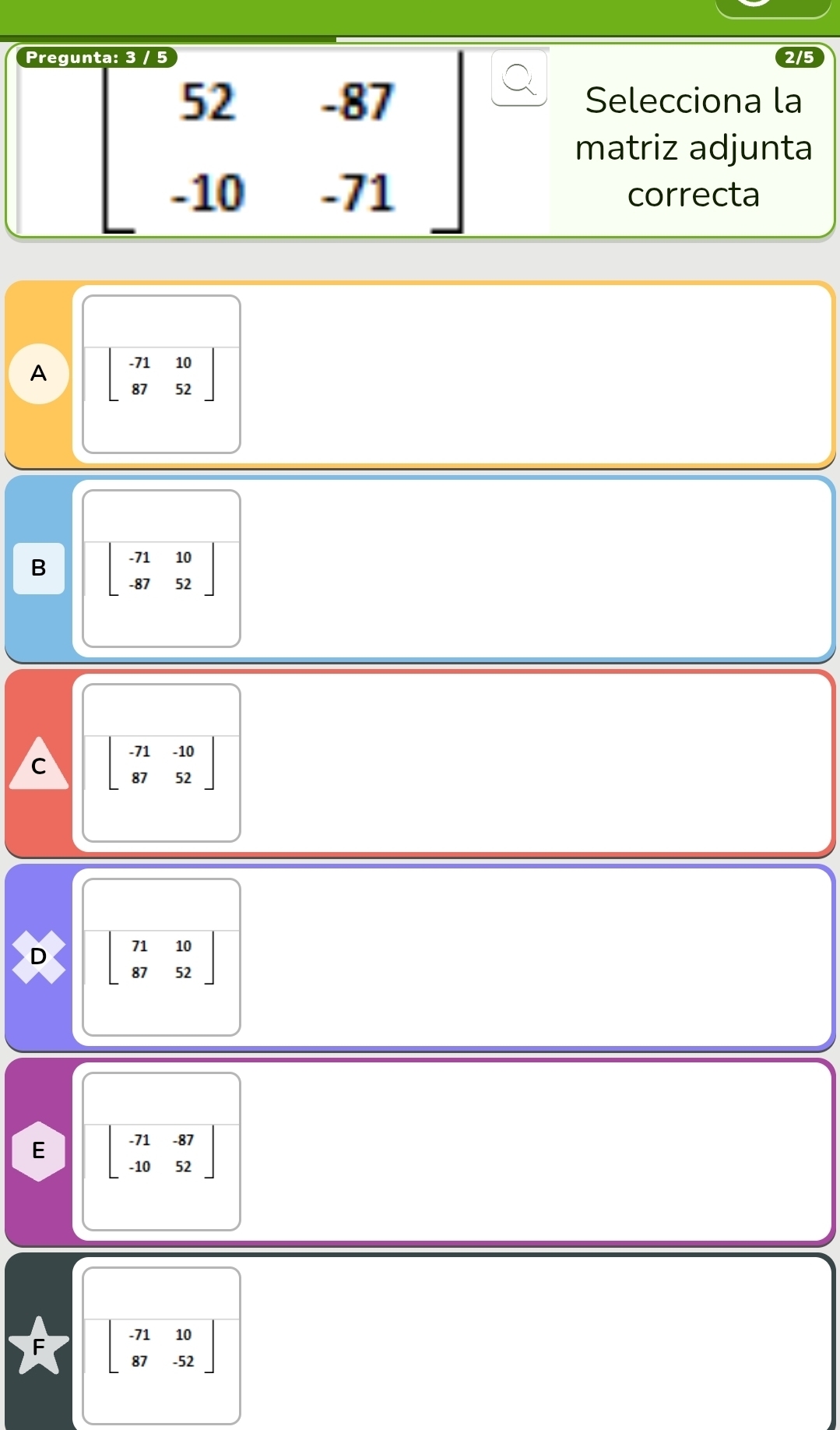 Pregu
beginbmatrix 52&-87 -10&-71endbmatrix
Selecciona la
matriz adjunta
correcta
A beginbmatrix -71&10 87&52endbmatrix
B beginbmatrix -71&10 -87&52endbmatrix
C beginbmatrix -71&-10 87&52endbmatrix
D beginbmatrix 71&10 87&52endbmatrix
E beginbmatrix -71&-87 -10&52endbmatrix
beginbmatrix -71&10 87&-52endbmatrix