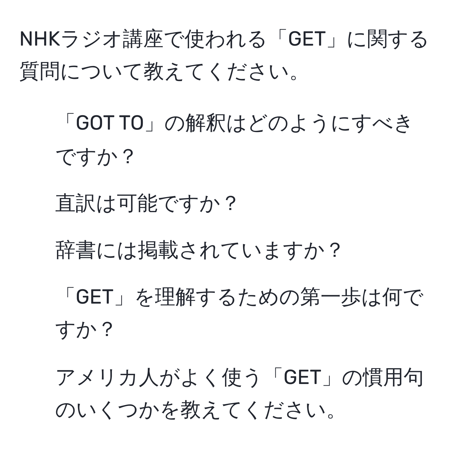 NHKラジオ講座で使われる「GET」に関する質問について教えてください。  
1. 「GOT TO」の解釈はどのようにすべきですか？  
2. 直訳は可能ですか？  
3. 辞書には掲載されていますか？  
4. 「GET」を理解するための第一歩は何ですか？  
5. アメリカ人がよく使う「GET」の慣用句のいくつかを教えてください。