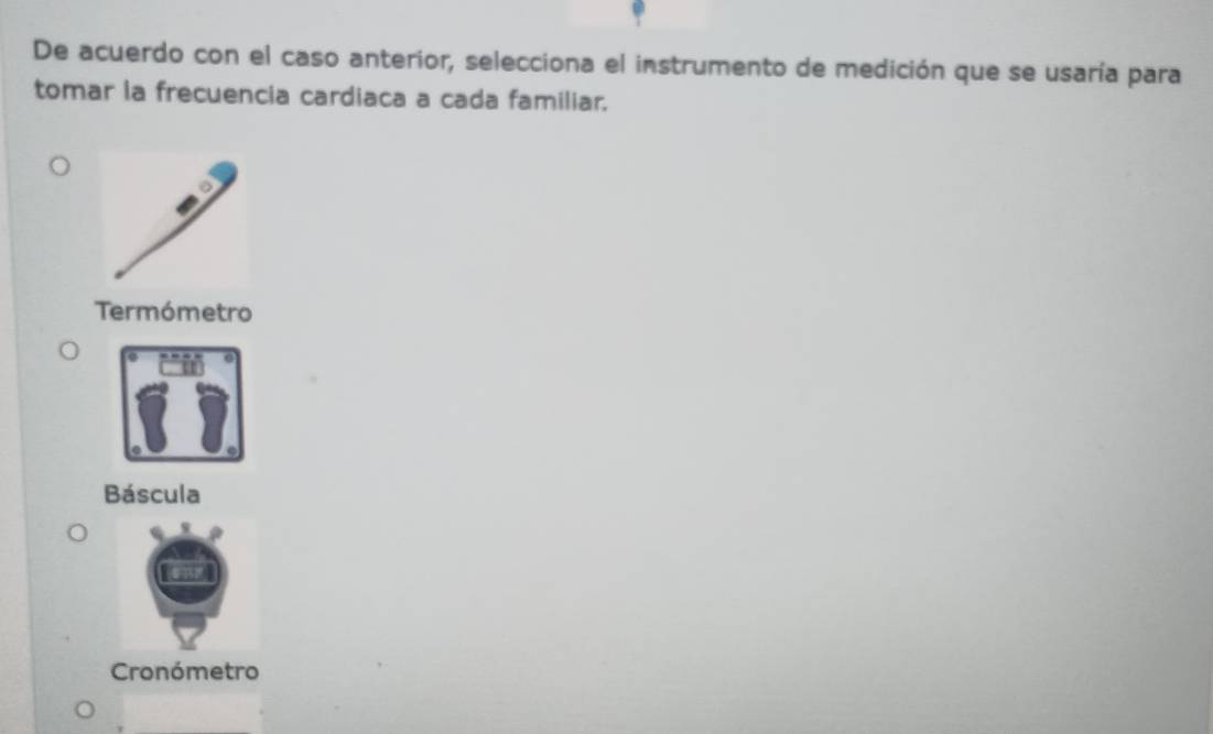 De acuerdo con el caso anterior, selecciona el instrumento de medición que se usaría para
tomar la frecuencia cardiaca a cada familiar.
Termómetro
Báscula
Cronómetro