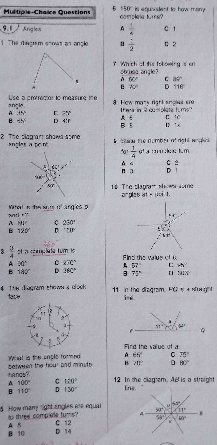 Multiple-Choice Questions 6 180° is equivalent to how many
complete turns?
9.1 Angles A  1/4  C 1
1 The diagram shows an angle. B  1/2  D 2
7 Which of the following is an
obtuse angle?
A 50° C 89°
B 70° D 116°
Use a protractor to measure the
angle. 8 How many right angles are
A 35° C 25° there in 2 complete turns?
A 6 C 10
B 65° D 40° B 8 D 12
2 The diagram shows some
9 State the number of right angles
angles a point.
for  1/4  of a complete turn.
A 4 C 2
B 3 D 1
10 The diagram shows some
angles at a point.
What is the sum of angles p
and r? 
A 80° C 230°
B 120° D 158°
3  3/4  of a complete turn is
Find the value of b.
A 90° C 270°
A 57° C 95°
B 180° D 360°
B 75° D 303°
4 The diagram shows a clock 11 In the diagram, PQ is a straight
face. line.
12
11 1
10
9 3
8 4~
6 5
Find the value of a.
A 65° C
What is the angle formed 75°
B
between the hour and minute 70° D 80°
hands?
A 100° C 120° 12 In the diagram, AB is a straight
B 110° D 130°
line.
5 How many right angles are equal
to three complete turns? 
A 8 C 12 
B 10 D 14