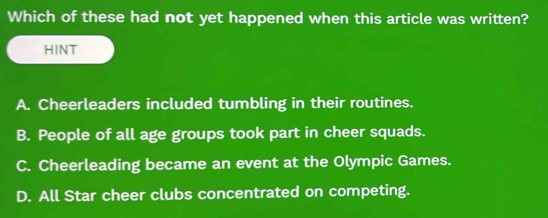 Which of these had not yet happened when this article was written?
HINT
A. Cheerleaders included tumbling in their routines.
B. People of all age groups took part in cheer squads.
C. Cheerleading became an event at the Olympic Games.
D. All Star cheer clubs concentrated on competing.