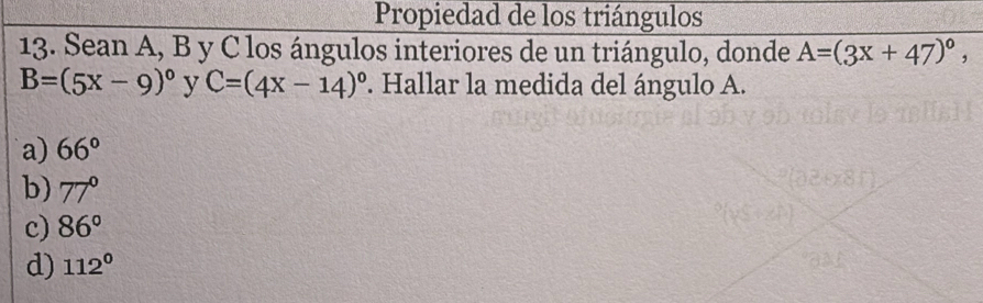 Propiedad de los triángulos
13. Sean A, B y C los ángulos interiores de un triángulo, donde A=(3x+47)^circ ,
B=(5x-9)^circ  y C=(4x-14)^circ . Hallar la medida del ángulo A.
a) 66°
b) 77°
c) 86°
d) 112°