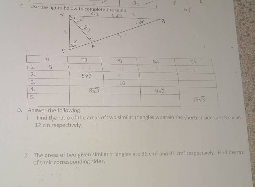 Use the figure below to complete the table:
1. Find the ratio of the areas of two similar triangles wherein the shortest sides are 8 cm an
12 cm respectively.
2. The areas of two given similar triangles are 36cm^2 and 81cm^2 respectively. Find the rati
of their corresponding sides.