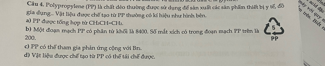 rinh
Câu 4. Polypropylene (PP) là chất dẻo thường được sử dụng để sản xuất các sản phẩm thiết bị y tế, đồ
acid đặo
náy với quy
gia dụng.. Vật liệu được chế tạo từ PP thường có kí hiệu như hình bên.
n trên. Biết
a) PP được tổng hợp từ CH₃CH=CH₂.
b) Một đoạn mạch PP có phân tử khối là 8400. Số mắt xích có trong đoạn mạch PP trên là
5
200. PP
c) PP có thể tham gia phản ứng cộng với Br2.
d) Vật liệu được chế tạo từ PP có thể tái chế được.