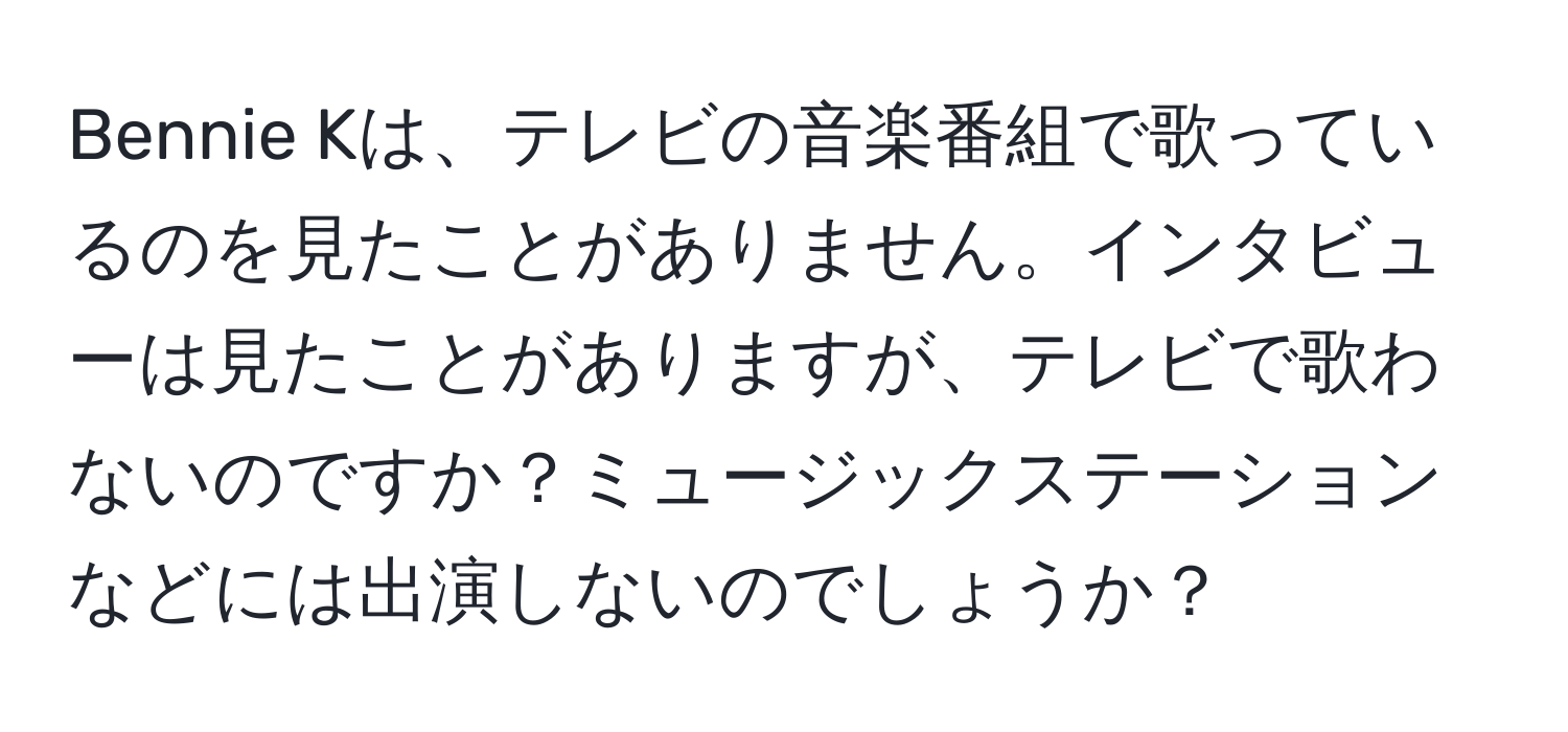 Bennie Kは、テレビの音楽番組で歌っているのを見たことがありません。インタビューは見たことがありますが、テレビで歌わないのですか？ミュージックステーションなどには出演しないのでしょうか？