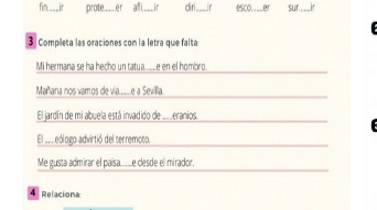 fin ____ir prote __ er afi ___ ir diri____ir esco.___ er sur 
3 Completa las oraciones con la letra que falta 
Mi hermana se ha hecho un tatua__e en el hombro. 
Mañana nos vamos de via____e a Sevilla. 
El jardín de mi abuela está invadido de ..eranios. 

El _e eólogo advirtió del terremoto. 
Me gusta admirar el paisa....e clesde el mirador. 
4 Relaciona