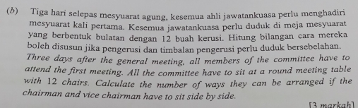 Tiga hari selepas mesyuarat agung, kesemua ahli jawatankuasa perlu menghadiri 
mesyuarat kali pertama. Kesemua jawatankuasa perlu duduk di meja mesyuarat 
yang berbentuk bulatan dengan 12 buah kerusi. Hitung bilangan cara mereka 
boleh disusun jika pengerusi dan timbalan pengerusi perlu duduk bersebelahan. 
Three days after the general meeting, all members of the committee have to 
attend the first meeting. All the committee have to sit at a round meeting table 
with 12 chairs. Calculate the number of ways they can be arranged if the 
chairman and vice chairman have to sit side by side. 
[3 markah]