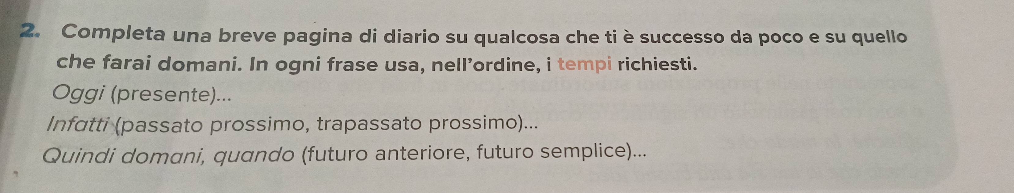 Completa una breve pagina di diario su qualcosa che ti è successo da poco e su quello 
che farai domani. In ogni frase usa, nell’ordine, i tempi richiesti. 
Oggi (presente)... 
Infatti (passato prossimo, trapassato prossimo)... 
Quindi domani, quando (futuro anteriore, futuro semplice)...