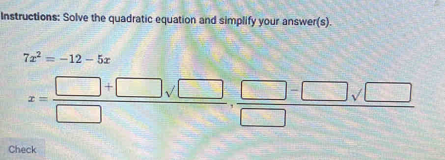 Instructions: Solve the quadratic equation and simplify your answer(s).
7x^2=-12-5x
x= (□ +□ sqrt(□ ))/□  , (□ -□ sqrt(□ ))/□  
Check