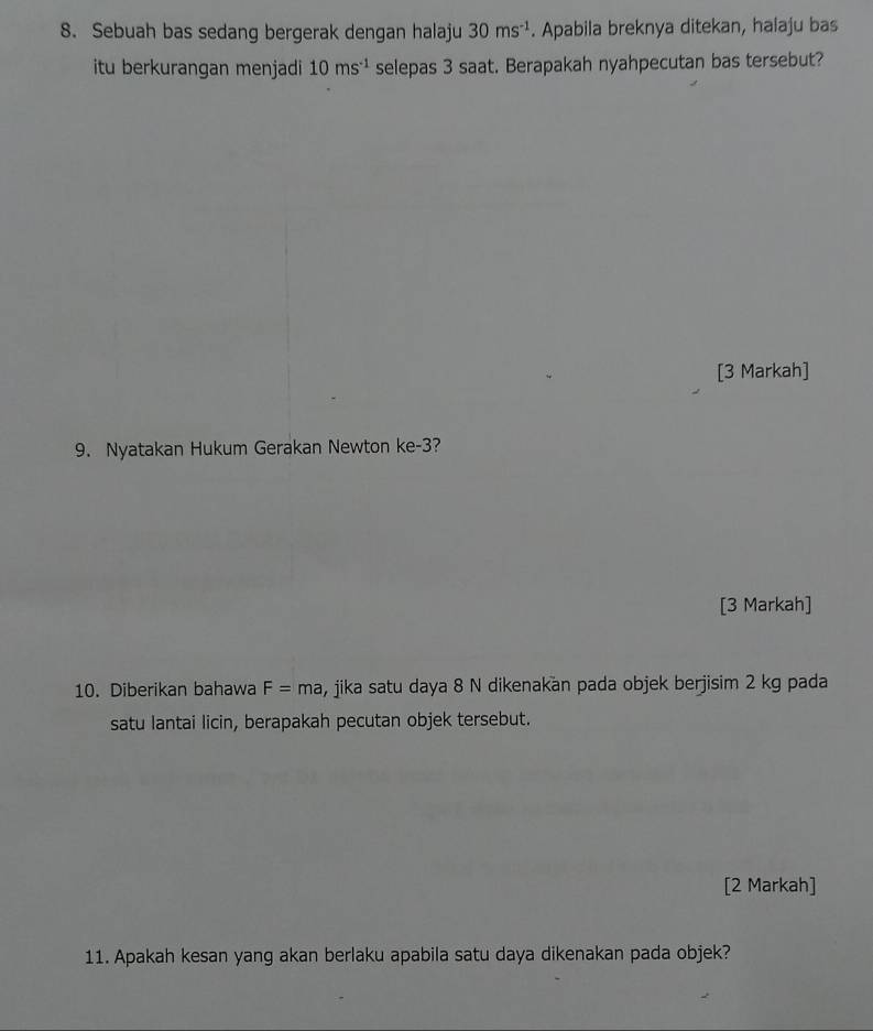 Sebuah bas sedang bergerak dengan halaju 30ms^(-1). Apabila breknya ditekan, halaju bas 
itu berkurangan menjadi 10ms^(-1) selepas 3 saat. Berapakah nyahpecutan bas tersebut? 
[3 Markah] 
9. Nyatakan Hukum Gerakan Newton ke -3? 
[3 Markah] 
10. Diberikan bahawa F=ma , jika satu daya 8 N dikenakan pada objek berjisim 2 kg pada 
satu lantai licin, berapakah pecutan objek tersebut. 
[2 Markah] 
11. Apakah kesan yang akan berlaku apabila satu daya dikenakan pada objek?