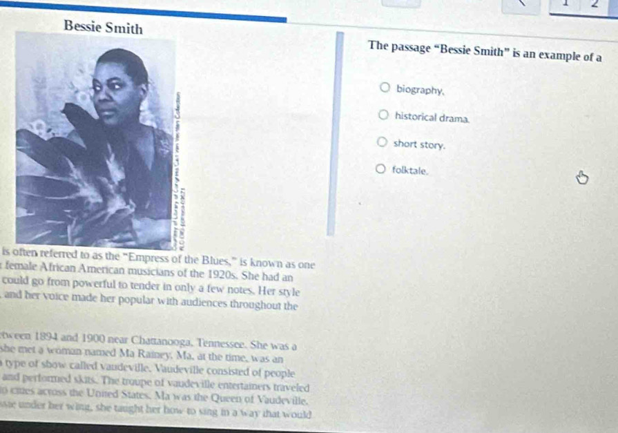 The passage “Bessie Smith” is an example of a
biography.
historical drama.
short story.
folktale.
is often referred to as the “Empress of the Blues,” is known as one
female African American musicians of the 1920s. She had an
could go from powerful to tender in only a few notes. Her style
and her voice made her popular with audiences throughout the
ween 1894 and 1900 near Chattanooga, Tennessee. She was a
she met a woman named Ma Rainey. Ma, at the time, was an
a type of show called vandeville. Vaudeville consisted of people
and performed skits. The troupe of vaudeville entertainers traveled
o cies across the United States. Ma was the Queen of Vaudeville.
se under her wing, she taught her how to sing in a way that would